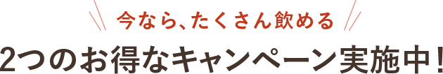 今なら、たくさん飲める 2つのお得なキャンペーン実施中