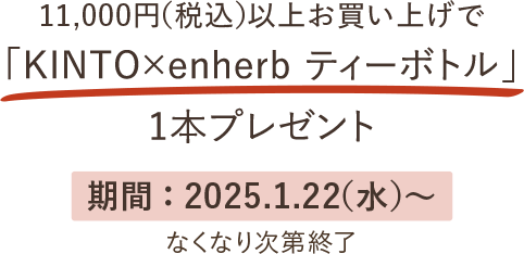 11,000円（税込）以上お買い上げで「KINTO×enherbティーボトル」1本プレゼント 期間：2025.1.22(水)から なくなり次第終了