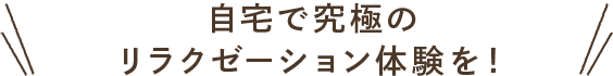 自宅で究極のリラクゼーション体験を！
