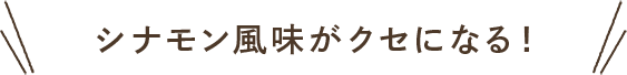 シナモン風味がクセになる！
