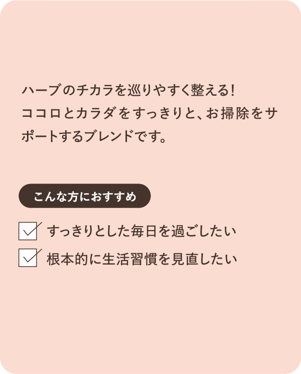 ハーブのチカラを巡りやすく整える！ココロとカラダをすっきりと、お掃除をサポートするブレンドです。こんな方におすすめ すっきりとした毎日を過ごしたい 根本的に生活習慣を見直したい