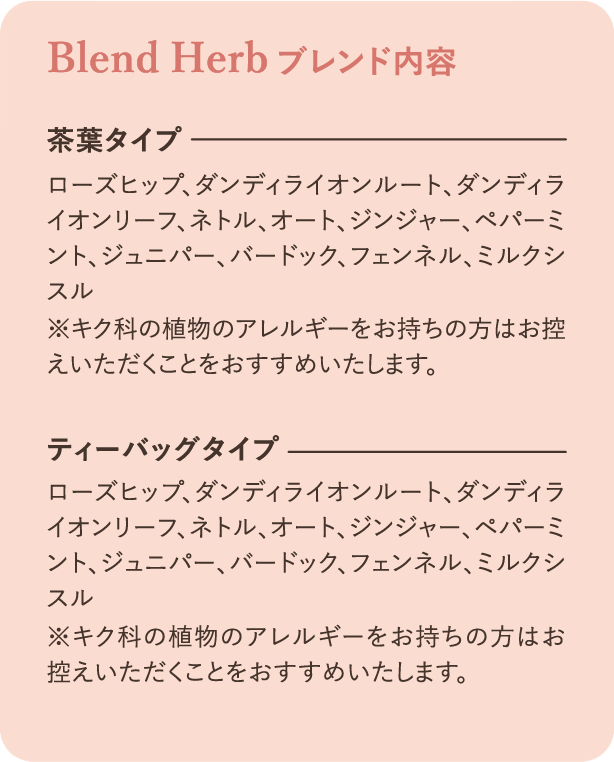 ブレンド内容：茶葉タイプ ローズヒップ、ダンディライオンルート、ダンディライオンリーフ、ネトル、オート、ジンジャー、ペパーミント、ジュニパー、バードック、フェンネル、ミルクシスル ※キク科の植物のアレルギーをお持ちの方はお控えいただくことをおすすめいたします。ティーバッグタイプ ローズヒップ、ダンディライオンルート、ダンディライオンリーフ、ネトル、オート、ジンジャー、ペパーミント、ジュニパー、バードック、フェンネル、ミルクシスル ※キク科の植物のアレルギーをお持ちの方はお控えいただくことをおすすめいたします。