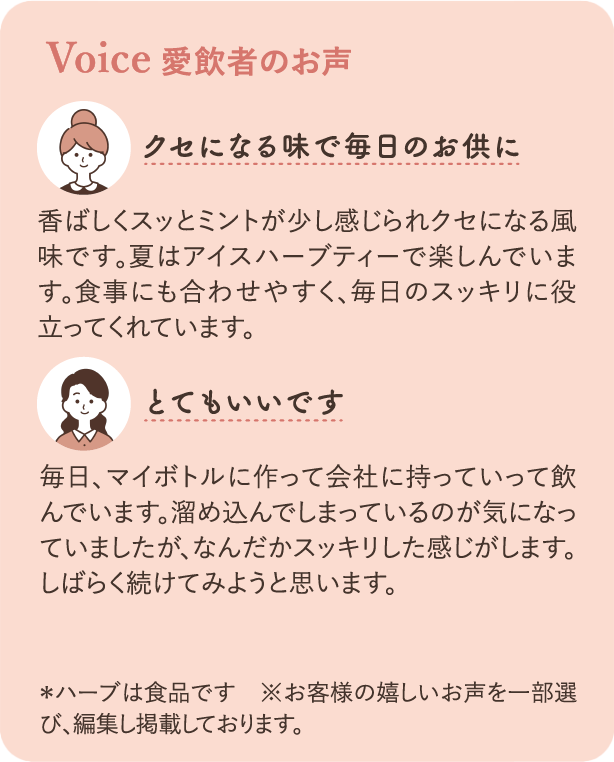 愛飲者のお声：クセになる味で毎日のお供に 香ばしくスッとミントが少し感じられクセになる風味です。夏はアイスハーブティーで楽しんでいます。食事にも合わせやすく、毎日のスッキリに役立ってくれています。とてもいいです 毎日、マイボトルに作って会社に持っていって飲んでいます。溜め込んでしまっているのが気になっていましたが、なんだかスッキリした感じがします。しばらく続けてみようと思います。※ハーブは食品です ※お客様の嬉しいお声を一部選び、編集し掲載しております。