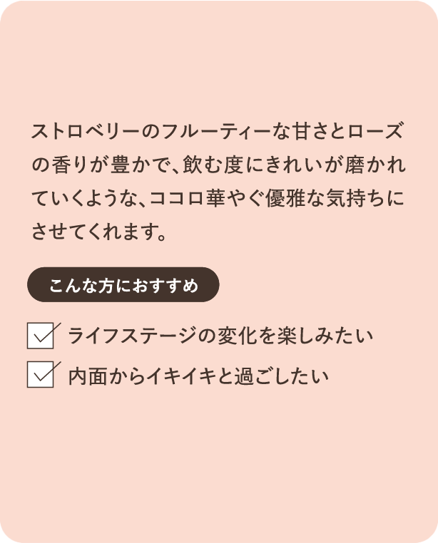 ストロベリーのフルーティーな甘さとローズの香りが豊かで、飲む度にきれいが磨かれていくような、ココロ華やぐ優雅な気持ちにさせてくれます。こんな方におすすめ ライフステージの変化を楽しみたい 内面からイキイキと過ごしたい