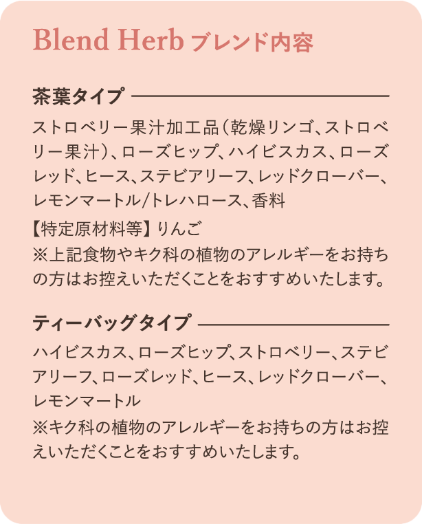 ブレンド内容：茶葉タイプ ストロベリー果汁加工品（乾燥リンゴ、ストロベリー果汁）、ローズヒップ、ハイビスカス、ローズレッド、ヒース、ステビアリーフ、レッドクローバー、レモンマートル／トレハロース、香料 特定原材料等 りんご ※上記食物やキク科の植物アレルギーをお持ちの方はお控えいただくことをおすすめいたします。ティーバッグタイプ ハイビスカス、ローズヒップ、ストロベリー、ステビアリーフ、ローズレッド、ヒース、レッドクローバー、レモンマートル ※キク科の植物アレルギーをお持ちの方はお控えいただくことをおすすめいたします。