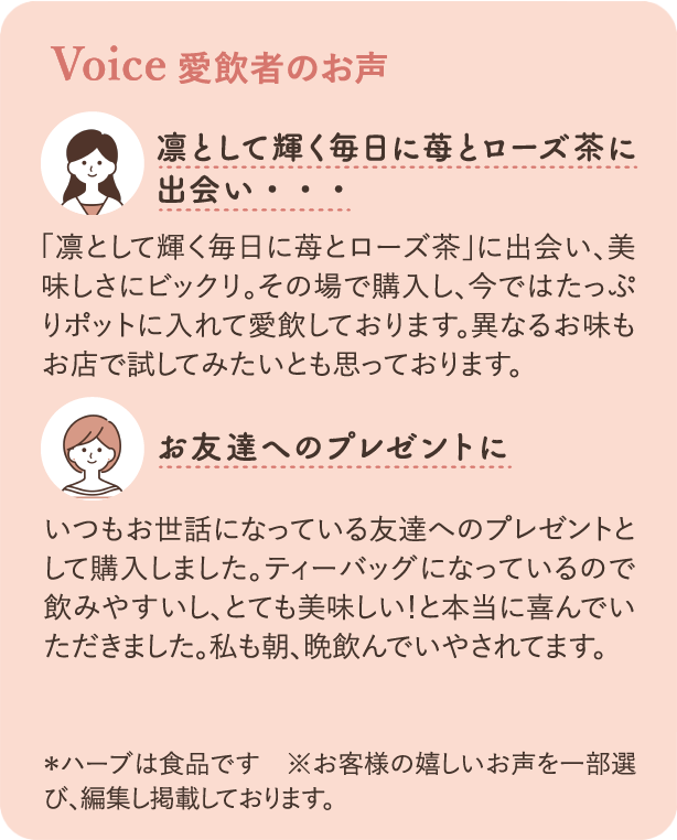 愛飲者のお声：「凛として輝く毎日に苺とローズ茶」に出会い、美味しさにビックリ。その場で購入し、今ではたっぷりポットに入れて愛飲しております。異なるお味もお店で試してみたいとも思っております。お友達へのプレゼントに いつもお世話になっている友達へのプレゼントとして購入しました。ティーバッグになっているので飲みやすいし、とても美味しい！と本当に喜んでいただきました。私も朝、晩飲んでいやされています。※ハーブは食品です ※お客様の嬉しいお声を一部選び、編集し掲載しております。