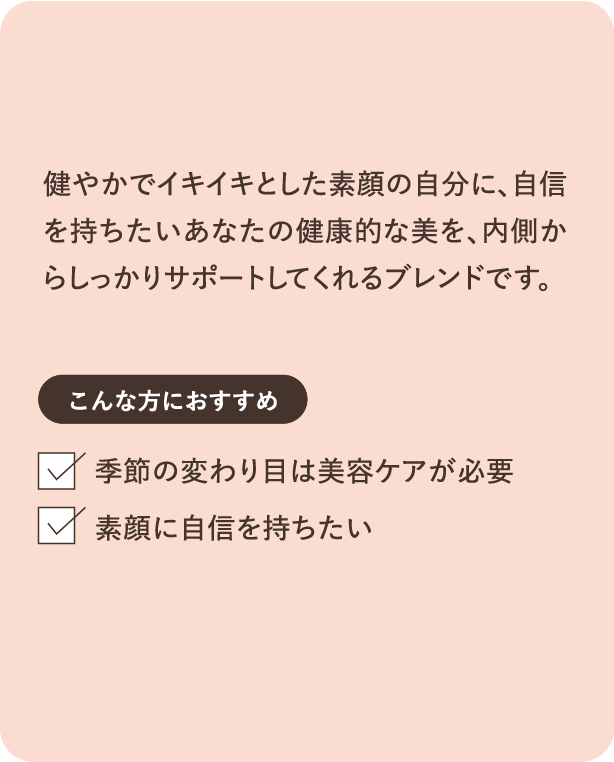 健やかでイキイキとした素顔の自分に、自信を持ちたいあなたの健康的な美を、内側からしっかりサポートしてくれるブレンドです。こんな方におすすめ 季節の変わり目は美容ケアが必要 素顔に自信を持ちたい