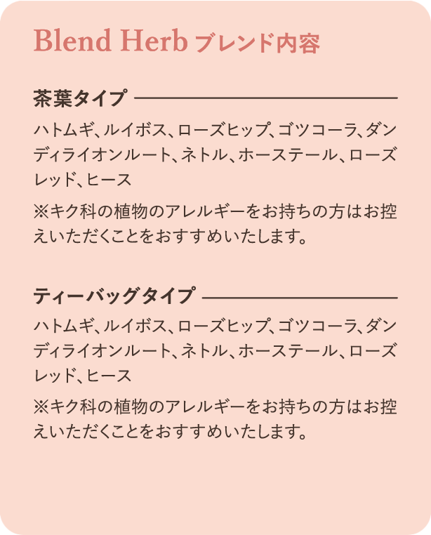 ブレンド内容：茶葉タイプ ハトムギ、ルイボス、ローズヒップ、ゴツコーラ、ダンディライオンルート、ネトル、ホーステール、ローズレッド、ヒース ※キク科の植物のアレルギーをお持ちの方はお控えいただくことをおすすめいたします。ティーバッグタイプ ハトムギ、ルイボス、ローズヒップ、ゴツコーラ、ダンディライオンルート、ネトル、ホーステール、ローズレッド、ヒース ※キク科の植物のアレルギーをお持ちの方はお控えいただくことをおすすめいたします。