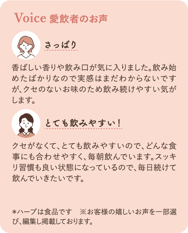 愛飲者のお声：さっぱり 香ばしい香りや飲み口が気に入りました。飲み始めたばかりなので実感はまだ分からないですが、クセのないお味のため飲み続けやすい気がします。とても飲みやすい！クセがなくて、とても飲みやすいので、どんな食事にも合わせやすく、毎朝飲んでいます。スッキリ習慣も良い状態になっているので毎日続けて飲んでいきたいです。※ハーブは食品です ※お客様の嬉しいお声を一部選び、編集し掲載しております。