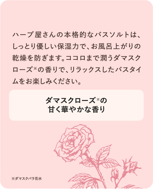 ハーブ屋さんの本格的なバスソルトは、しっとり優しい保湿力で、お風呂上がりの乾燥を防ぎます。ココロまで潤うダマスクローズ※の香りで、リラックスしたバスタイムをお楽しみください。ダマスクローズ※の甘く華やかな香り ※ダマスクバラ花水