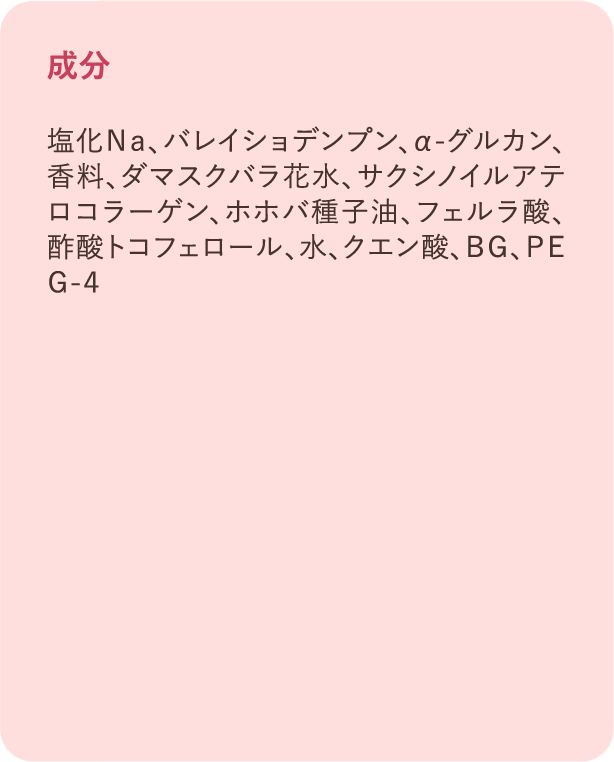 成分：塩化Na、バレイショデンプン、α-グルカン、香料、ダマスクバラ花水、サクシノイルアテロコラーゲン、ホホバ種子油、フェルラ酸、酢酸トコフェロール、水、クエン酸、BG、PEG-4