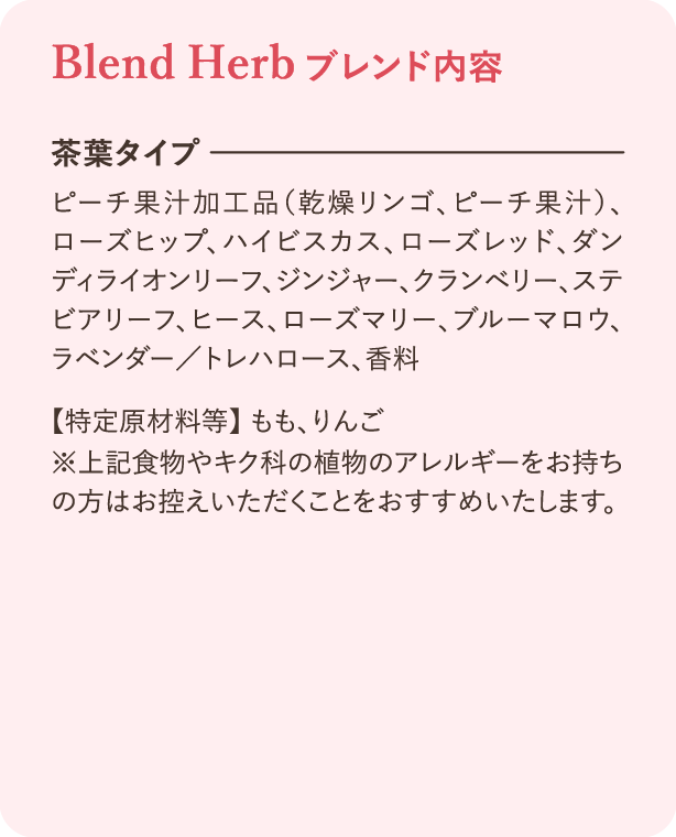 ブレンド内容：茶葉タイプ ピーチ果汁加工品（乾燥リンゴ、ピーチ果汁）、ローズヒップ、ハイビスカス、ローズレッド、ダンディライオンリーフ、ジンジャー、クランベリー、ステビアリーフ、ヒース、ローズマリー、ブルーマロウ、ラベンダー／トレハロース、香料。特定原材料等：もも、りんご ※上記食物やキク科の植物のアレルギーをお持ちの方はお控えいただくことをおすすめいたします。