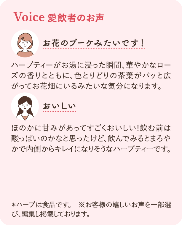 愛飲者のお声：ハーブティーがお湯に浸った瞬間、華やかなローズの香りとともに、色とりどりの茶葉がパッと広がってお花畑にいるみたいな気分になります。 ほのかに甘みがあってすごくおいしい！飲む前は酸っぱいのかなと思ったけど、飲んでみるとまろやかで内側からキレイになりそうなハーブティーです。 ※ハーブは食品です ※お客様の嬉しいお声を一部選び、編集し掲載しております。