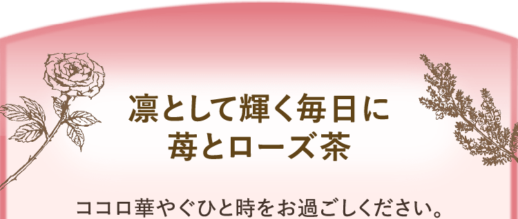 凛として輝く毎日に苺とローズ茶 ココロ華やぐひと時をお過ごしください。