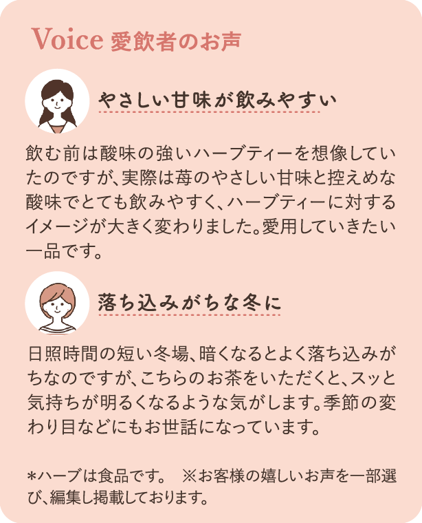 愛飲者のお声：飲む前は酸味の強いハーブティーを想像していたのですが、実際は苺のやさしい甘味と控えめな酸味でとても飲みやすく、ハーブティーに対するイメージが大きく変わりました。愛用していきたい一品です。 日照時間の短い冬場、暗くなるとよく落ち込みがちなのですが、こちらのお茶をいただくと、スッと気持ちが明るくなるような気がします。季節の変わり目などにもお世話になっています。 ＊ハーブは食品です ※お客様の嬉しいお声を一部選び、編集し掲載しております。