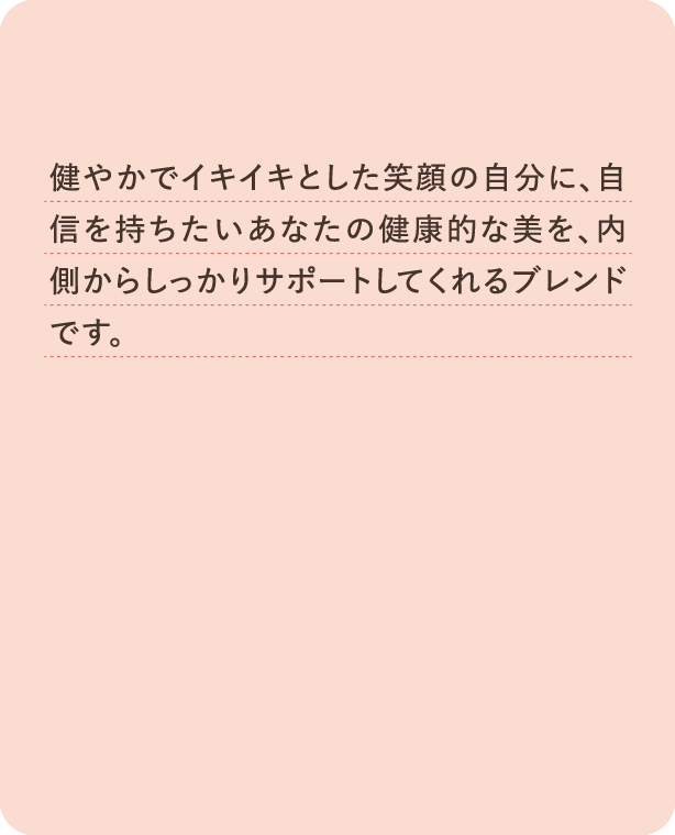 健やかでイキイキとした素顔の自分に、自信を持ちたいあなたの健康的な美を、内側からしっかりサポートしてくれるブレンドです。