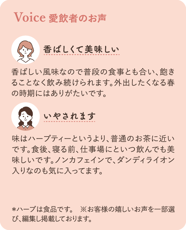愛飲者のお声：香ばしい風味なので普段の食事とも合い、飽きることなく飲み続けられます。外出したくなる春の時期にはありがたいです。 味はハーブティーというより、普通のお茶に近いです。食後、寝る前、仕事場にといつ飲んでも美味しいです。ノンカフェインで、ダンディライオン入りなのも気に入ってます。 ＊ハーブは食品です ※お客様の嬉しいお声を一部選び、編集し掲載しております。
