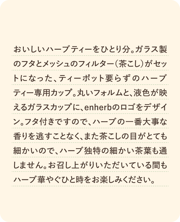おいしいハーブティーをひとり分。ガラス製のフタとメッシュのフィルター（茶こし）がセットになった、ティーポット要らずのハーブティー専用カップ。丸いフォルムと、液色が映えるガラスカップに、enherbのロゴをデザイン。フタ付きですので、ハーブの一番大事な香りを逃すことなく、また茶こしの目がとても細かいので、ハーブ独特の細かい茶葉も通しません。お召し上がりいただいている間もハーブ華やぐひと時をお楽しみください。