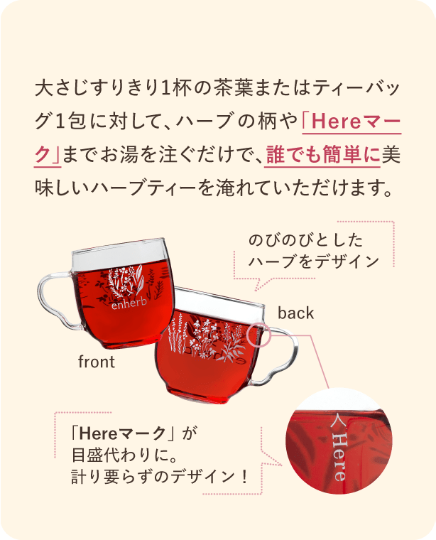 大さじすりきり1杯の茶葉またはティーバッグ1包に対して、ハーブの柄や「Hereマーク」までお湯を注ぐだけで、誰でも簡単に美味しいハーブティーを淹れていただけます。