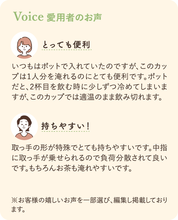 愛飲者のお声：いつもはポットで入れていたのですが、このカップは1人分を淹れるのにとても便利です。ポットだと、2杯目を飲むときに少しづつ冷めてしまいますが、このカップでは適温のまま飲み切れます。 取っ手の形が特殊でとても持ちやすいです。中指に取っ手が乗せられるので負担分散されて良いです。もちろんお茶も淹れやすいです。 ※お客様の嬉しいお声を一部選び、編集し掲載しております。