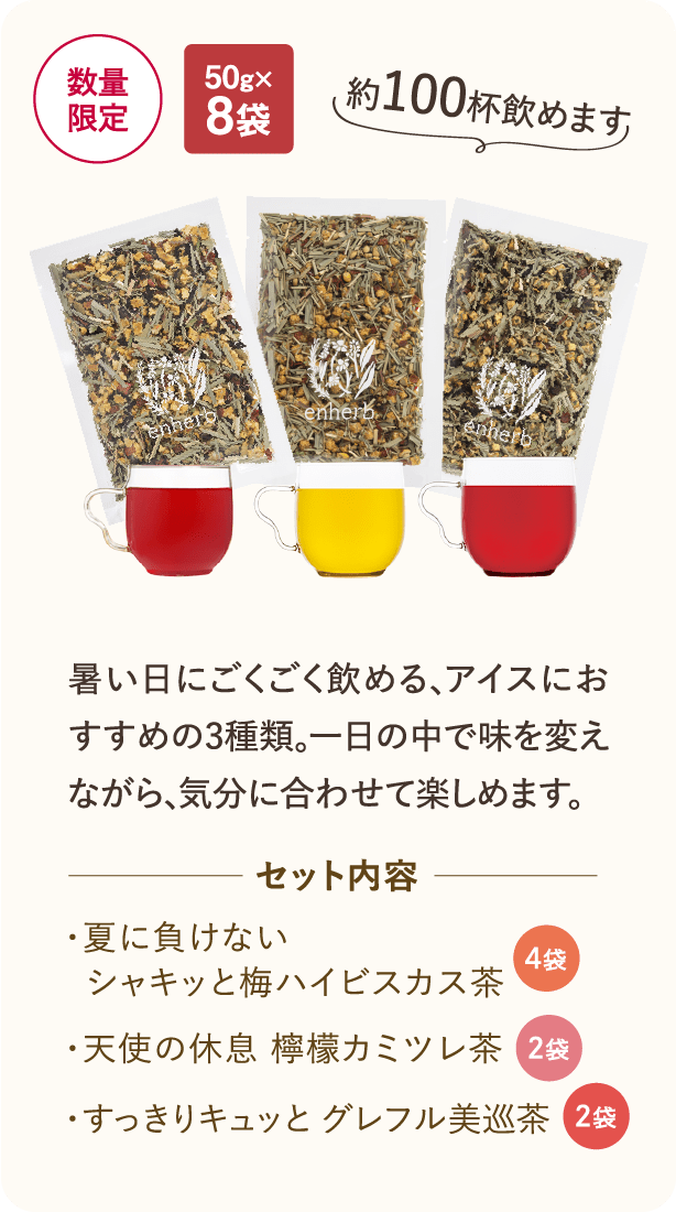 数量限定・50g×8袋 暑い日にごくごく飲める、アイスにおすすめの3種類。一日の中で味を変えながら、気分に合わせて楽しめます。セット内容 ・夏に負けないシャキッと梅ハイビスカス茶 4袋 ・天使の休息 檸檬カミツレ茶 2袋 ・すっきりキュッと グレフル美巡茶 2袋