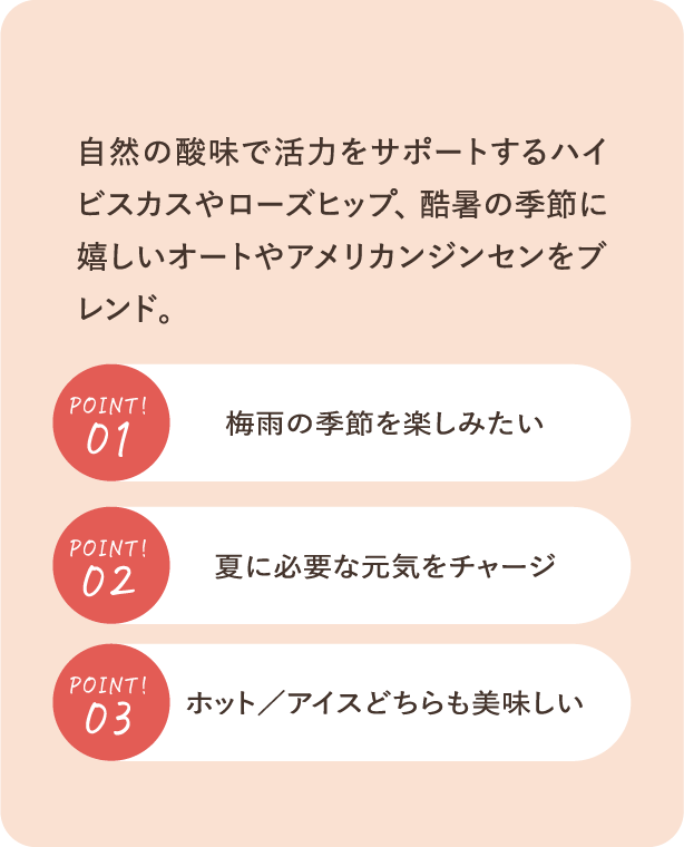 自然の酸味で活力をサポートするハイビスカスやローズヒップ、酷暑の中のカラダとココロを応援するオートやアメリカンジンセンをブレンド。POINT01：すっきり甘酸っぱい梅風味・POINT02：夏に必要な元気をチャージ・POINT03：ホット／アイスどちらも美味しい