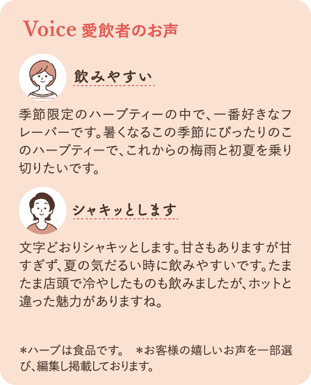 Voice 愛飲者の声：「飲みやすい」季節限定のハーブティーの中で、一番好きなフレーバーです。暑くなるこの季節にぴったりのこのハーブティーで、これからの梅雨と初夏を乗り切りたいです。「シャキッとします」文字どおりシャキッとします。甘さもありますが甘すぎず、夏の気だるい時に飲みやすいです。たまたま店頭で冷やしたものも飲みましたが、ホットと違った魅力がありますね。＊ハーブは食品です　＊お客様の嬉しいお声を一部選び、編集し掲載しております。