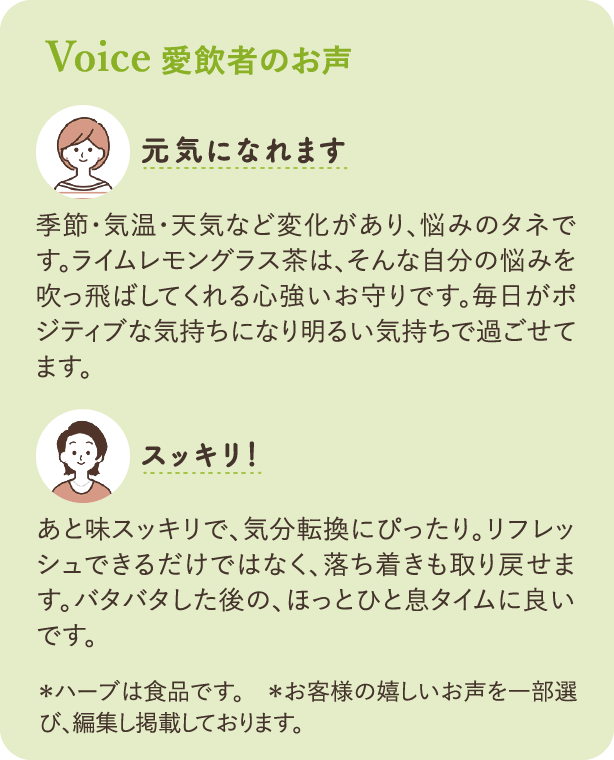 Voice 愛飲者のお声：「元気になれます」季節・気温・天気など変化があり、悩みのタネです。ライムレモングラス茶は、そんな自分の悩みを吹っ飛ばしてくれる心強いお守りです。毎日がポジティブな気持ちになり明るい気持ちで過ごせてます。「スッキリ！」あと味スッキリで、気分転換にぴったり。リフレッシュできるだけではなく、落ち着きも取り戻せます。バタバタした後の、ほっとひと息タイムに良いです。＊ハーブは食品です　＊お客様の嬉しいお声を一部選び、編集し掲載しております。