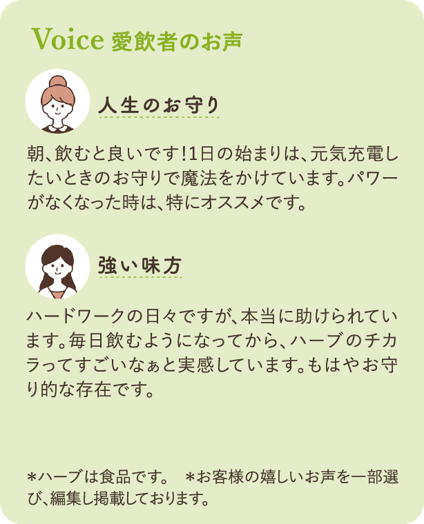愛飲者のお声：「人生のお守り」朝、飲むと良いです！1日の始まりは、元気充電したいときのお守りで魔法をかけています。パワーがなくなった時は、特にオススメです。「強い味方」ハードワークの日々ですが、本当に助けられています。毎日飲むようになってから、ハーブのチカラってすごいなぁと実感しています。もはやお守り的な存在です。＊ハーブは食品です。　＊お客様の嬉しいお声を一部選び、編集し掲載しております。