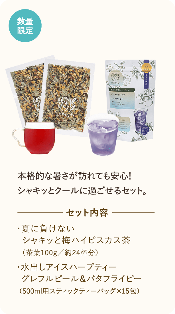 数量限定・WEB限定 本格的な暑さが訪れてくるこの時期に、シャッキっとクールに過ごせるセット。 セット内容 ・夏に負けない　シャキッと梅ハイビスカス茶（茶葉100g／約24杯分）・水出しアイスハーブティーグレフルピール＆バタフライピー（500ml用スティックティーバッグ×15包）
