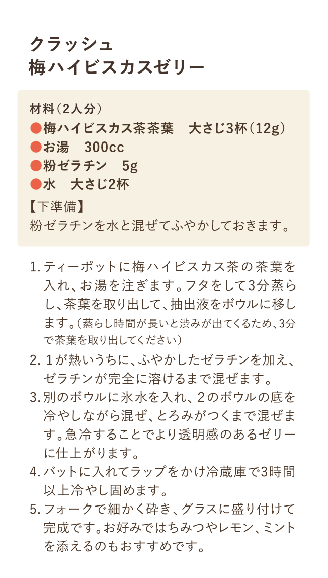 クラッシュ梅ハイビスカスゼリー 材料(2院人分)・梅ハイビスカス茶茶葉 大さじ3杯(12g)・お湯 300cc・粉ゼラチン 5g・水 大さじ2杯 【下準備】粉ゼラチンと水を合わせてふやかいておく 1.ティーポットに梅ハイビスカス茶の茶葉を入れ、お湯を注ぎます。フタをして3分蒸らします。抽出時間が長いと「えぐみ」も出てきてしまうので3分で取り出すのがおすすめです。 2.ふやかしたゼラチンを加え、完全に溶けるまで混ぜます。 3.氷水を入れたボウルに当てて、ゼリー液にとろみがつくまで冷やします。急冷することでより透明感のあるゼリーに仕上がります。 4.バッドに入れて冷蔵庫で3時間以上冷やして固めます。 5.フォークで細かく砕き、グラスに盛り付けて完成です。お好みでレモンやミントを添えるのおおすすめです。