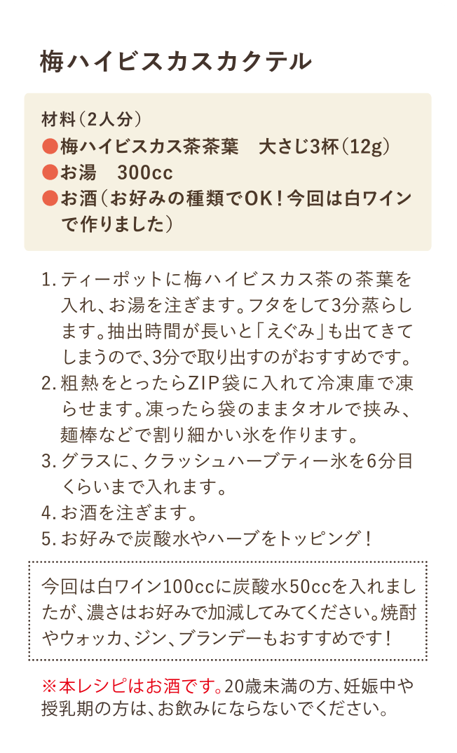 梅ハイビスカスカクテル 材料(2院人分)・梅ハイビスカス茶茶葉 大さじ3杯(12g)・お湯 300cc・お酒(お好みの種類でOK！今回は白ワインで作りました) 1.ティーポットに梅ハイビスカス茶の茶葉を入れ、お湯を注ぎます。フタをして3分蒸らします。抽出時間が長いと「えぐみ」も出てきてしまうので3分で取り出すのがおすすめです。 2.粗熱をとったらZIP袋に入れて冷凍庫で凍らせます。凍ったら袋のままタオルで挟み、麺棒などで割り細かい氷を作ります。 3.グラスに、クラッシュハーブティー氷を6分目くらいまで入れます。 4.お酒を注ぎます。 5.お好みで炭酸水やハーブをトッピング！ 今回は白ワイン100ccに炭酸水50ccを入れましたが、濃さはお好みで加減してみてください。焼酎やウォッカ、ジン、ブランデーもおすすめです！ ※本レシピはお酒です。20歳未満の方や、妊娠中や授乳期の方は、お飲みにならないでください。