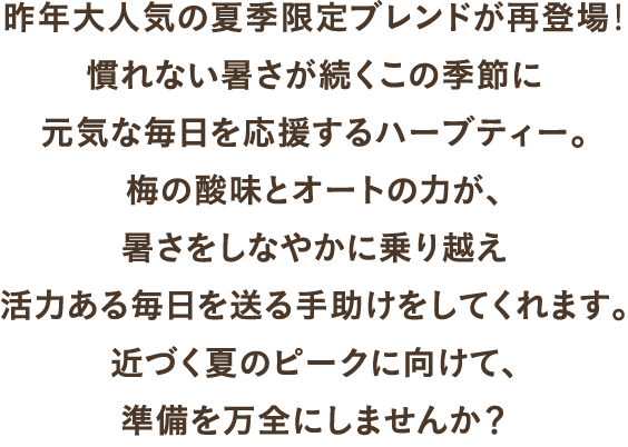 昨年大人気の夏季限定ブレンドが再登場！慣れない暑さが続くこの季節に元気な毎日を応援するハーブティー。梅の酸味とオートの力が、暑さをしなやかに乗り越え活力ある毎日を送る手助けをしてくれます。近づく夏のピークに向けて、準備を万全にしませんか？