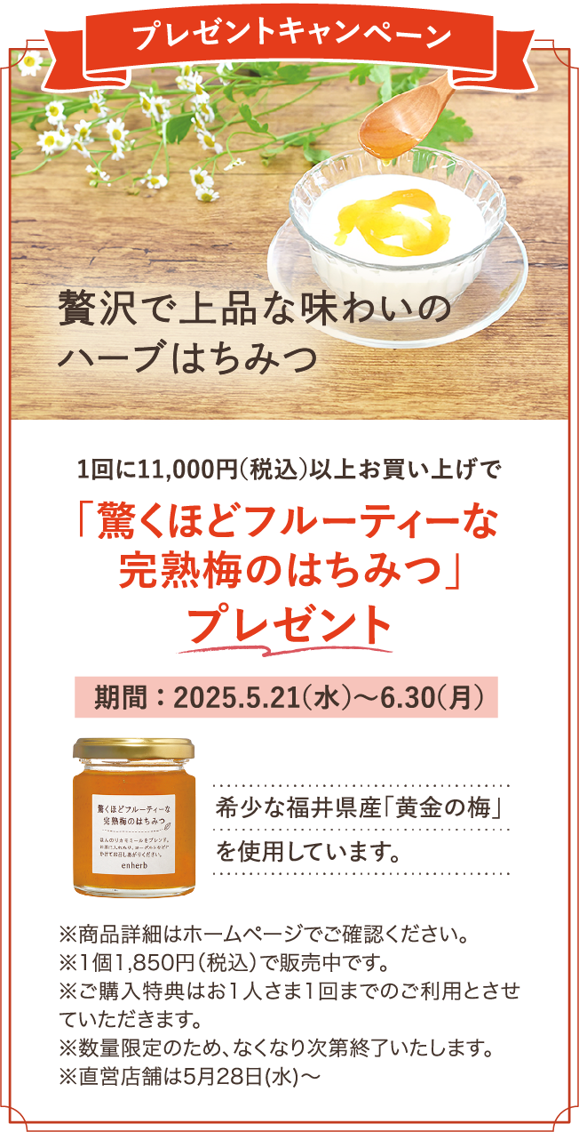 プレゼントキャンペーン 贅沢で上品な味わいのハーブはちみつ 1回に11,000円（税込）以上お買い上げで「驚くほどフルーティーな完熟梅のはちみつ」プレゼント 期間：2025.5.21（水）～6.30（月） 希少な福井県産「黄金の梅」を使用しています。※各商品詳細はホームページでご確認ください。※1個1,850円（税込）で販売中です。※ご購入特典はお1さま1回までのご利用とさせていただきます。※数量限定のため、なくなり次第終了いたします。