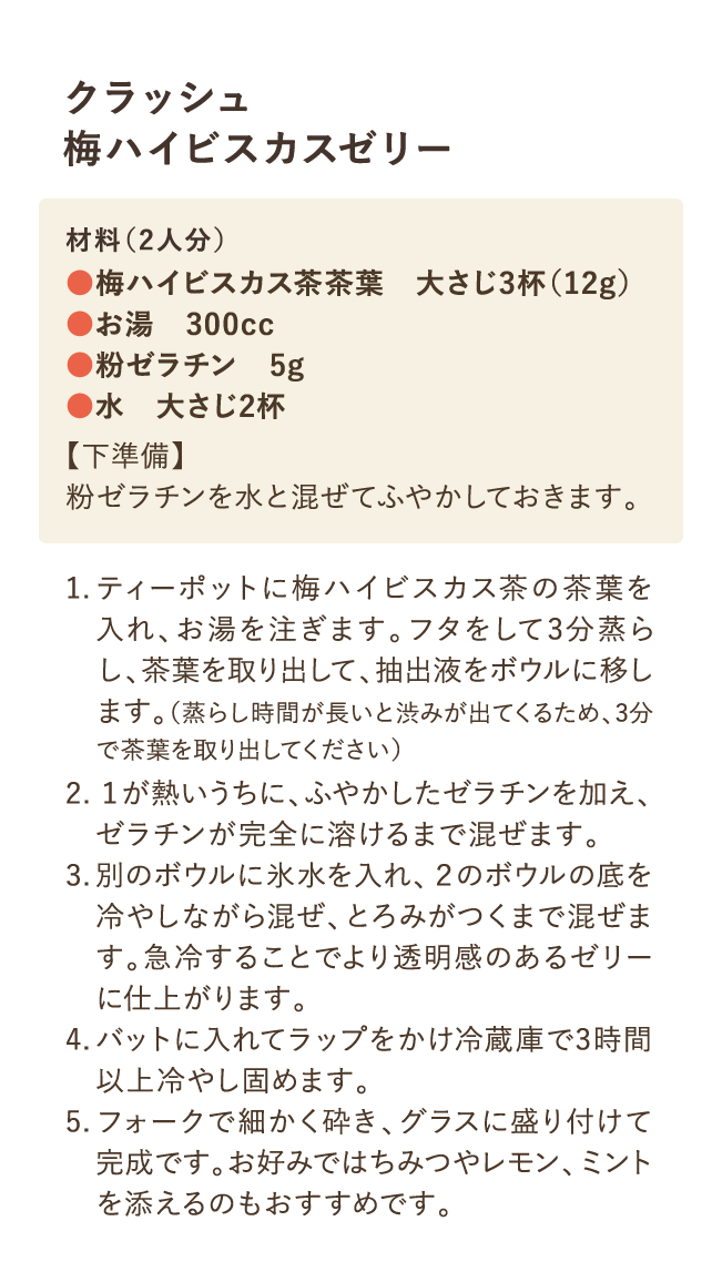 クラッシュ梅ハイビスカスゼリー 材料(2人分)・梅ハイビスカス茶茶葉 大さじ3杯(12g)・お湯 300cc・粉ゼラチン 5g・水 大さじ2杯 【下準備】粉ゼラチンと水を合わせてふやかいておく 1.ティーポットに梅ハイビスカス茶の茶葉を入れ、お湯を注ぎます。フタをして3分蒸らし、茶葉を取り出して、抽出液をボウルに移します。（蒸らし時間が長いと渋みが出てくるため、3分で茶葉を取り出してください） 2.1が熱いうちに、ふやかしたゼラチンを加え、ゼラチンが完全に溶けるまで混ぜます。 3.別のボウルに氷水を入れ、2のボウルの底を冷やしながら混ぜ、とろみがつくまで混ぜます。急冷することでより透明感のあるゼリーに仕上がります。4.バットに入れてラップをかけ冷蔵庫で3時間以上冷やし固めます。5.フォークで細かく砕き、グラスに盛り付けて完成です。お好みではちみつやレモン、ミントを添えるのおおすすめです。