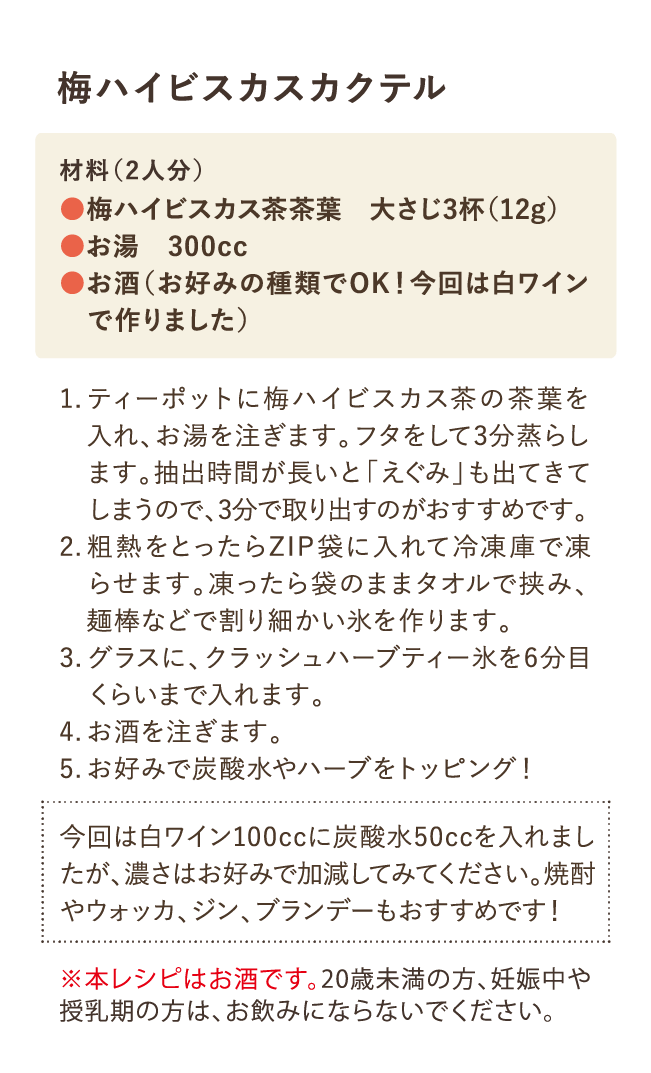 梅ハイビスカスカクテル 材料(2人分)・梅ハイビスカス茶茶葉 大さじ3杯(12g)・お湯 300cc・お酒(お好みの種類でOK！今回は白ワインで作りました) 1.ティーポットに梅ハイビスカス茶の茶葉を入れ、お湯を注ぎます。フタをして3分蒸らします。抽出時間が長いと「えぐみ」も出てきてしまうので3分で取り出すのがおすすめです。 2.粗熱をとったらZIP袋に入れて冷凍庫で凍らせます。凍ったら袋のままタオルで挟み、麺棒などで割り細かい氷を作ります。 3.グラスに、クラッシュハーブティー氷を6分目くらいまで入れます。 4.お酒を注ぎます。 5.お好みで炭酸水やハーブをトッピング！ 今回は白ワイン100ccに炭酸水50ccを入れましたが、濃さはお好みで加減してみてください。焼酎やウォッカ、ジン、ブランデーもおすすめです！ ※本レシピはお酒です。20歳未満の方や、妊娠中や授乳期の方は、お飲みにならないでください。