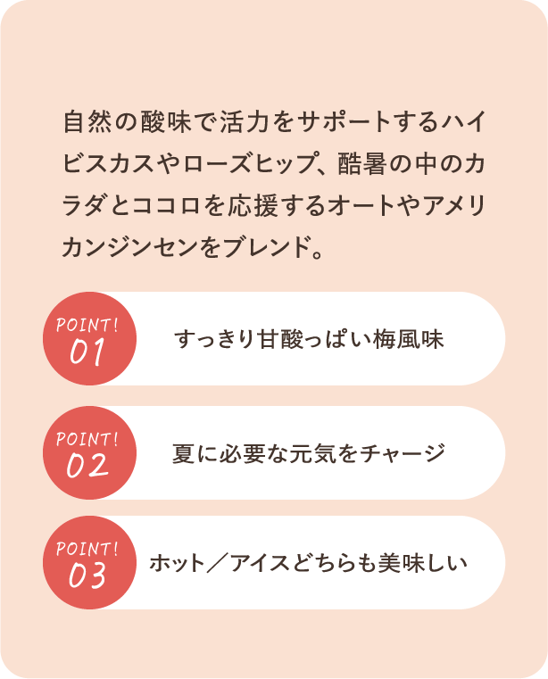 自然の酸味で活力をサポートするハイビスカスやローズヒップ、酷暑の中のカラダとココロを応援するオートやアメリカンジンセンをブレンド。POINT01：すっきり甘酸っぱい梅風味・POINT02：夏に必要な元気をチャージ・POINT03：ホット／アイスどちらも美味しい
