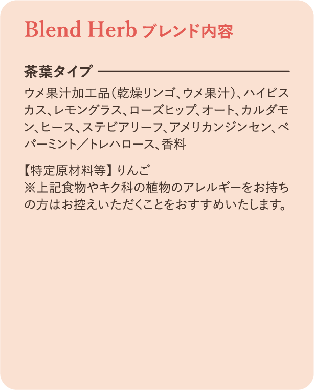 ブレンド内容：【茶葉タイプ】ウメ果汁加工品（乾燥リンゴ、ウメ果汁）、ハイビスカス、レモングラス、ローズヒップ、オート、カルダモン、ヒース、ステビアリーフ、アメリカンジンセン、ペパーミント/トレハロース、香料【特定原材料等】りんご ※上記食物やキク科の植物アレルギーをお持ちの方はお控えいただくことをおすすめいたします。