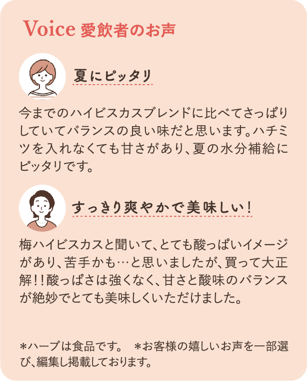 Voice スタッフの声：「夏にピッタリ」今までのハイビスカスブレンドに比べてさっぱりしていてバランスの良い味だと思います。ハチミツを入れなくても甘さがあり夏の水分補給にピッタリです。「スッキリ爽やかでおいしい！」梅ハイビスカスと聞いて、とても酸っぱいイメージがあり、苦手かも…と思いましたが、買って大正解！！酸っぱさは強くなく、甘さと酸味のバランスが絶妙でとてもおいしくいただけました。＊ハーブは食品です　＊お客様の嬉しいお声を一部選び、編集し掲載しております。
