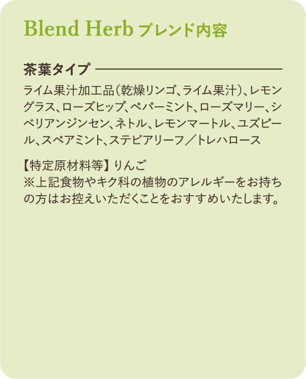 ブレンド内容：【茶葉タイプ】ライム果汁加工品（乾燥リンゴ、ライム果汁）、レモングラス、ローズヒップ、ペパーミント、ローズマリー、シベリアンジンセン、ネトル、レモンマートル、ユズピール、スペアミント、ステビアリーフ／トレハロース 【特定原材料等】 りんご ※上記食物やキク科の植物のアレルギーをお持ちの方はお控えいただくことをおすすめいたします。