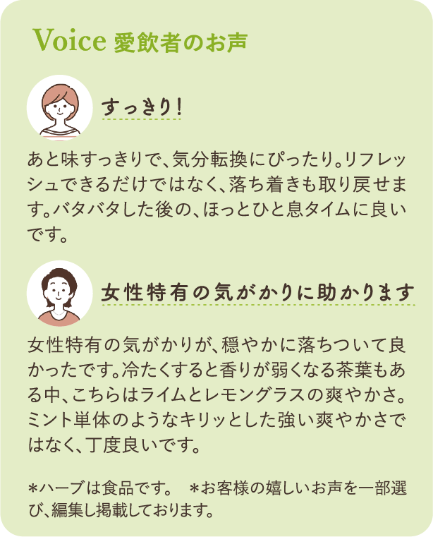 Voice 愛飲者のお声：「スッキリ！」あと味スッキリで、気分転換にぴったり。リフレッシュできるだけではなく、落ち着きも取り戻せます。バタバタした後の、ほっとひと息タイムに良いです。「女性特有のお悩みに助かります」女性特有のお悩みが、穏やかに落ち着いて良かったです。冷たくすると香りが弱くなる茶葉もある中、こちらはライムとレモングラスの爽やかさ。ミント単体のようなキリッとした強い爽やかさではなく、丁度良いです。＊ハーブは食品です　＊お客様の嬉しいお声を一部選び、編集し掲載しております。