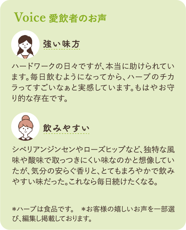 愛飲者のお声：「強い味方」ハードワークの日々ですが、本当に助けられています。毎日飲むようになってから、ハーブのチカラってすごいなぁと実感しています。もはやお守り的な存在です。「飲みやすい」シベリアンジンセンやローズヒップなど、独特な風味や酸味で取っつきにくい味なのかと想像していたが、気分の安らぐ香りと、とてもまろやかで飲みやすい味だった。これなら毎日続けたくなる。*ハーブは食品です。＊お客様の嬉しいお声を一部選び、編集して掲載しております。