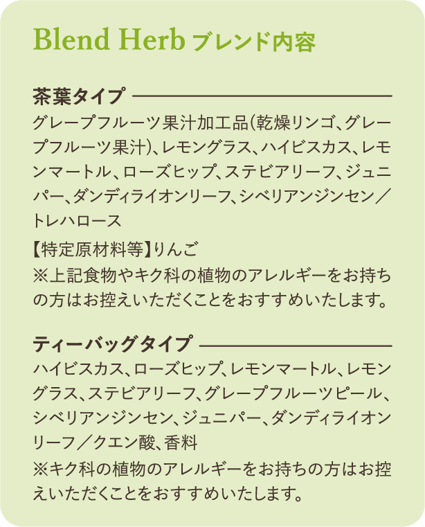 ブレンド内容：【茶葉タイプ】グレープフルーツ果汁加工品（乾燥リンゴ、グレープフルーツ果汁）、レモングラス、ハイビスカス、レモンマートル、ローズヒップ、ステビアリーフ、ジュニパー、ダンディライオンリーフ、シベリアンジンセン／トレハロース【特定原材料等】りんご ※上記食物のアレルギーをお持ちの方はお控えいただくことをおすすめいたします。【ティーバッグタイプ】ハイビスカス、ローズヒップ、レモンマートル、レモングラス、ステビアリーフ、グレープフルーツピール、シベリアンジンセン、ジュニパー、ダンディライオンリーフ／クエン酸、香料 ※キク科の植物のアレルギーをお持ちの方はお控えいただくことをおすすめいたします。