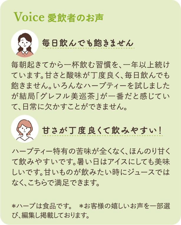 愛飲者のお声：「毎日飲んでも飽きません」毎朝起きてから一杯飲む習慣を、一年以上続けています。甘さと酸味が丁度良く、毎日飲んでも飽きません。いろんなハーブティーを試しましたが結局「グレフル美巡茶」が一番だと感じていて、日常に欠かすことができません。「甘さが丁度良くて飲みやすい！」ハーブティー特有の苦みが全くなく、ほんのり甘くて飲みやすいです。暑い日はアイスにしても美味しいです。甘いものが飲みたい時にジュースではなく、こちらで満足できます。*ハーブは食品です。＊お客様の嬉しいお声を一部選び、編集して掲載しております。