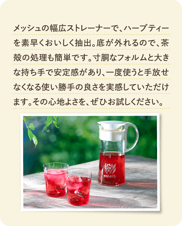 メッシュの幅広ストレーナーで、ハーブティーを素早くおいしく抽出。底が外れるので、茶殻の処理も簡単です。寸胴なフォルムと大きな持ち手で安定感があり、一度使うと手放せなくなる使い勝手の良さを実感していただけます。その心地よさを、ぜひお試しください。