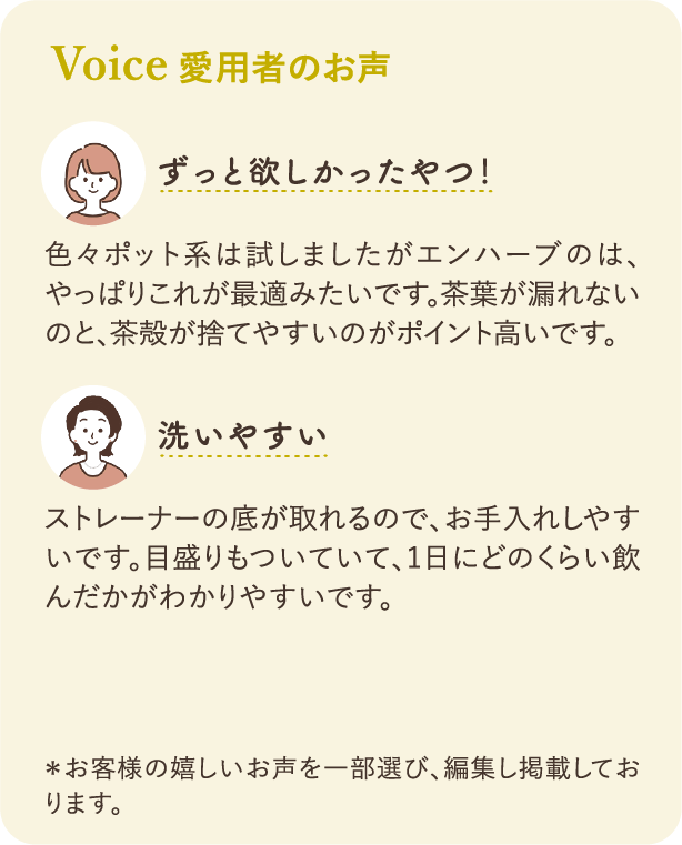 愛飲者のお声：「ずっと欲しかったやつ！」色々ポット系は試しましたがエンハーブのはやっぱりこれが最適みたいです。茶葉が漏れないのと捨てやすいのがポイント高いです。「洗いやすい」中の底が取れるので、お手入れしやすいです。目盛りもついていて、1日にどのくらい飲んだかがわかりやすいです。　＊お客様の嬉しいお声を一部選び、編集し掲載しております。