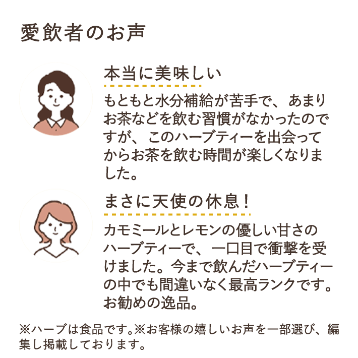 本当に美味しい もともと水分補給が苦手で、あまりお茶などを飲む習慣がなかったのですが、このハーブティーを出会ってからお茶を飲む時間が楽しくなりました。 まさに天使の休息！　カモミールとレモンの優しい甘さのハーブティーで、一口目で衝撃を受けました。今まで飲んだハーブティーの中でも間違いなく最高ランクです。おすすめの逸品