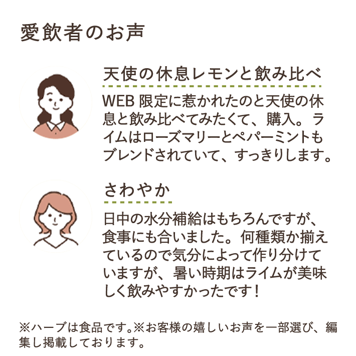天使の休息レモンと飲み比べ Web限定に惹かれたのと天使の休息と飲み比べてみたくて、購入。ライムはローズマリーとペパーミントもブレンドされていて、すっきりします。 さわやか 日中の水分補給はもちろんですが、食事にも合いました。何種類か揃えているので気
分によって作り分けていますが、暑い時期はライムが美味しく飲みやすかったです！