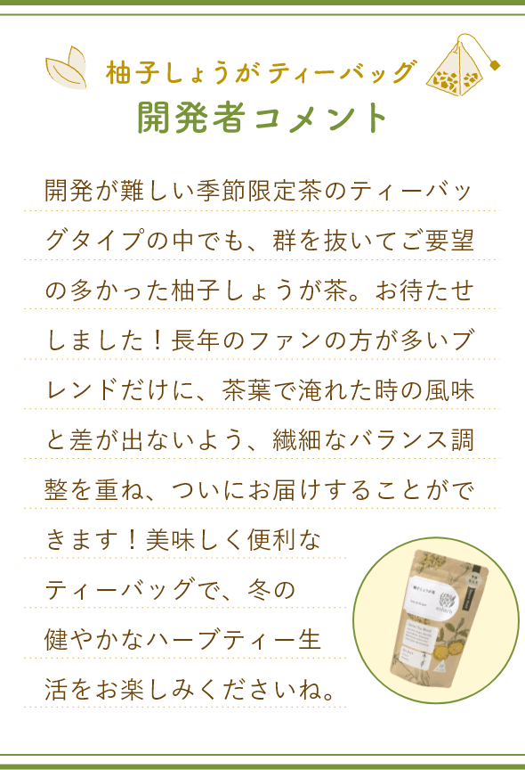 柚子しょうが茶ティーバック開発者コメント。開発が難しい季節限定茶のティーバッグタイプの中でも、群を抜いてご要望の多かった柚子しょうが茶。お待たせしました！長年のファンの方が多いブレンドだけに、茶葉で淹れた時の風味と差が出ないよう、繊細なバランス調整を重ね、ついにお届けすることができます！美味しく便利なティーバッグで、冬の健やかなハーブティー生活をお楽しみくださいね。