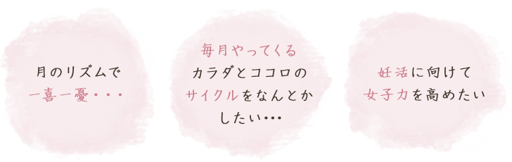 毎月やってくるカラダとココロのサイクルをなんとかしたい･･･／月のリズムで一喜一憂･･･／妊活に向けて女子力を高めたい